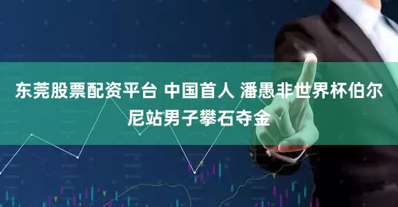东莞股票配资平台 中国首人 潘愚非世界杯伯尔尼站男子攀石夺金