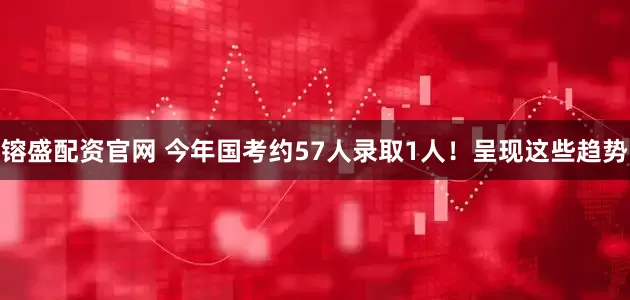 镕盛配资官网 今年国考约57人录取1人！呈现这些趋势