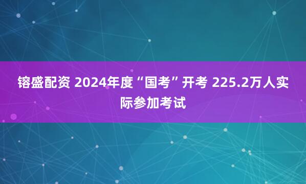 镕盛配资 2024年度“国考”开考 225.2万人实际参加考试
