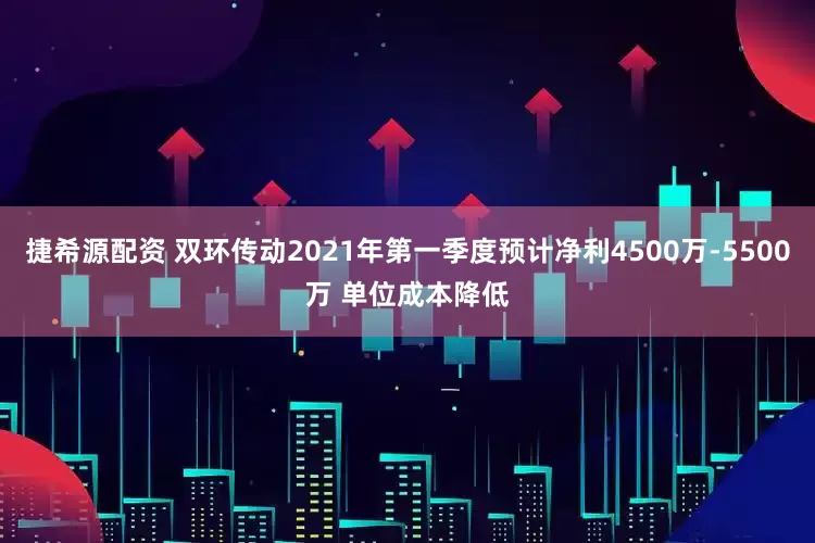 捷希源配资 双环传动2021年第一季度预计净利4500万-5500万 单位成本降低