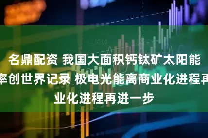 名鼎配资 我国大面积钙钛矿太阳能组件效率创世界记录 极电光能离商业化进程再进一步