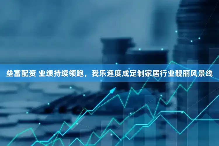 垒富配资 业绩持续领跑，我乐速度成定制家居行业靓丽风景线