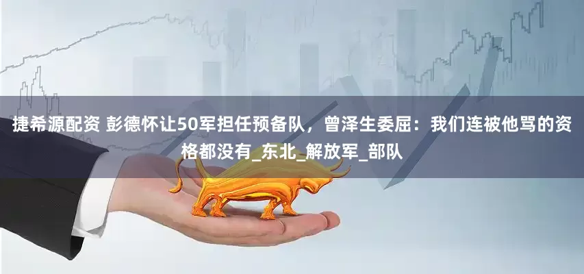 捷希源配资 彭德怀让50军担任预备队，曾泽生委屈：我们连被他骂的资格都没有_东北_解放军_部队