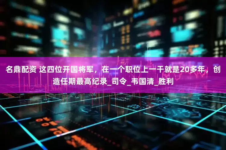 名鼎配资 这四位开国将军，在一个职位上一干就是20多年，创造任期最高纪录_司令_韦国清_胜利