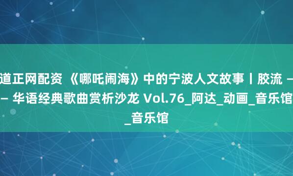 道正网配资 《哪吒闹海》中的宁波人文故事丨胶流 —— 华语经典歌曲赏析沙龙 Vol.76_阿达_动画_音乐馆