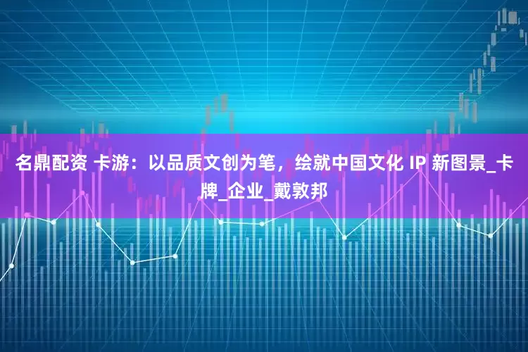 名鼎配资 卡游：以品质文创为笔，绘就中国文化 IP 新图景_卡牌_企业_戴敦邦