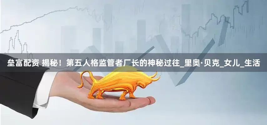 垒富配资 揭秘！第五人格监管者厂长的神秘过往_里奥·贝克_女儿_生活
