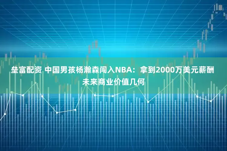 垒富配资 中国男孩杨瀚森闯入NBA：拿到2000万美元薪酬 未来商业价值几何