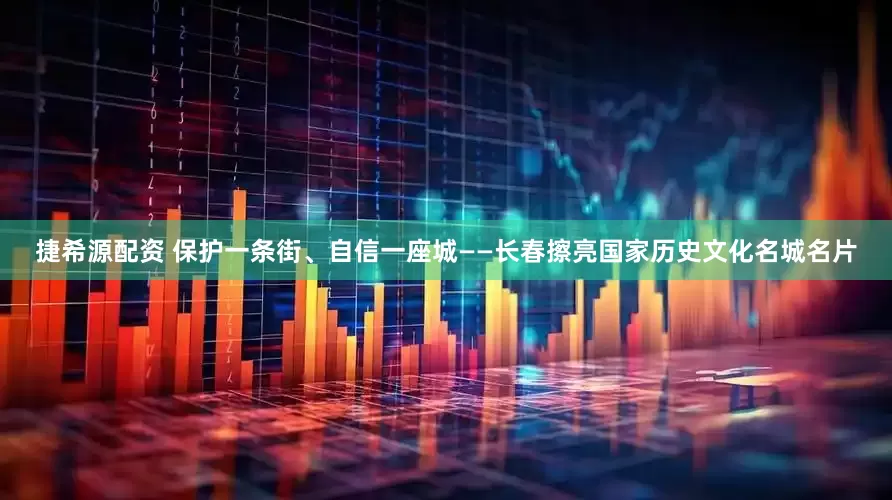 捷希源配资 保护一条街、自信一座城——长春擦亮国家历史文化名城名片