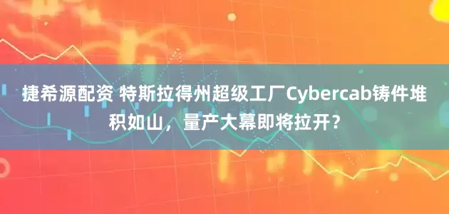 捷希源配资 特斯拉得州超级工厂Cybercab铸件堆积如山，量产大幕即将拉开？