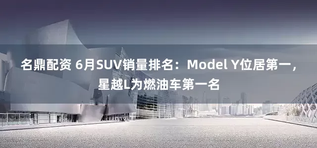 名鼎配资 6月SUV销量排名：Model Y位居第一，星越L为燃油车第一名