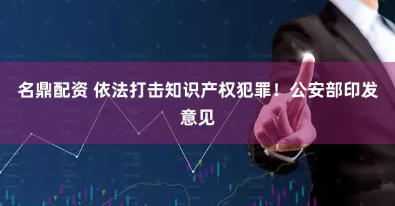 名鼎配资 依法打击知识产权犯罪！公安部印发意见