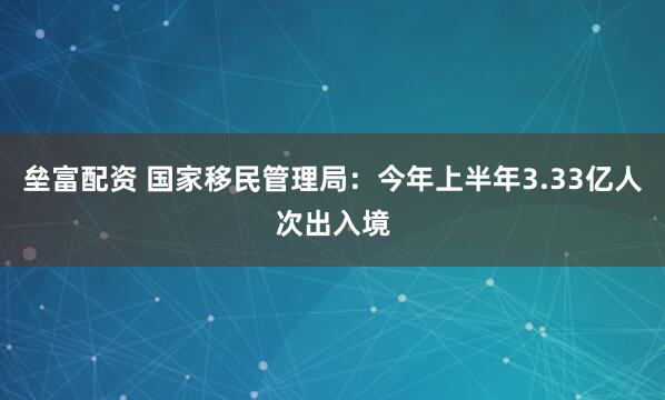 垒富配资 国家移民管理局：今年上半年3.33亿人次出入境
