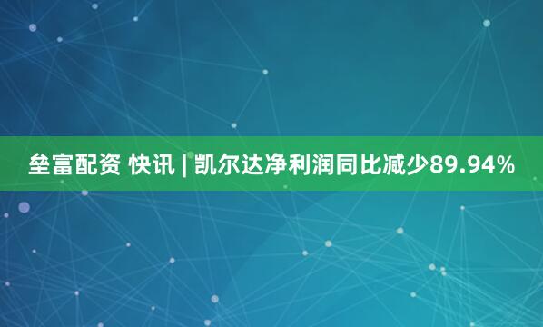 垒富配资 快讯 | 凯尔达净利润同比减少89.94%